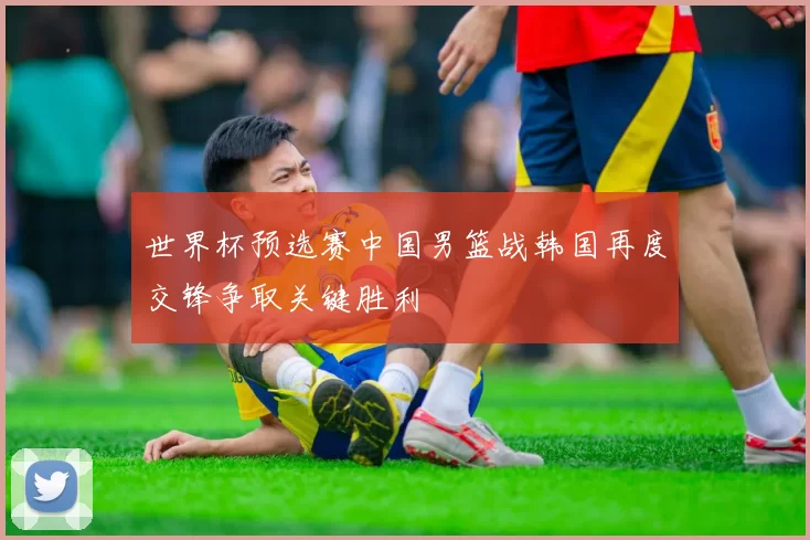 世界杯预选赛中国男篮战韩国再度交锋争取关键胜利