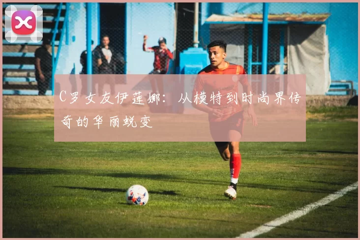 C罗女友伊莲娜：从模特到时尚界传奇的华丽蜕变