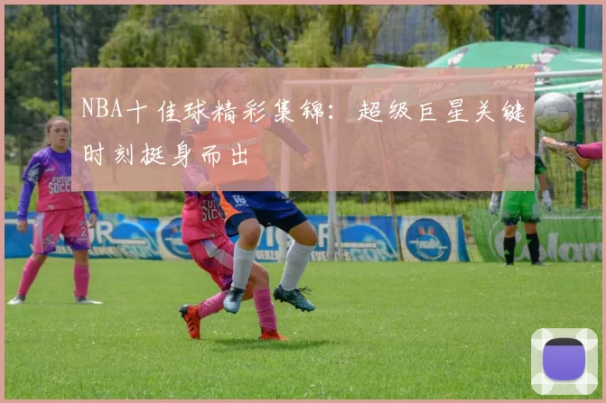 NBA十佳球精彩集锦：超级巨星关键时刻挺身而出