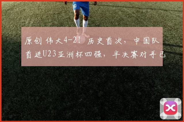 原创 伟大4-2！历史首次，中国队首进U23亚洲杯四强，半决赛对手已确定