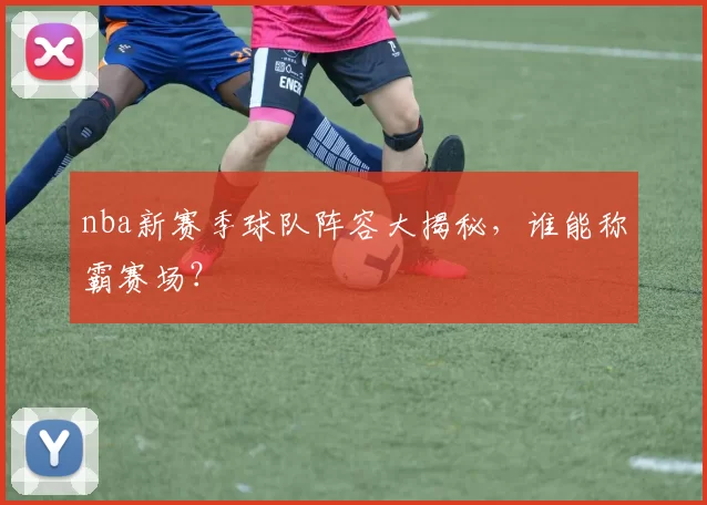 nba新赛季球队阵容大揭秘，谁能称霸赛场？
