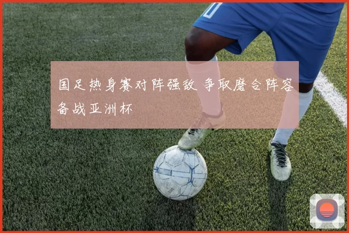 国足热身赛对阵强敌 争取磨合阵容备战亚洲杯