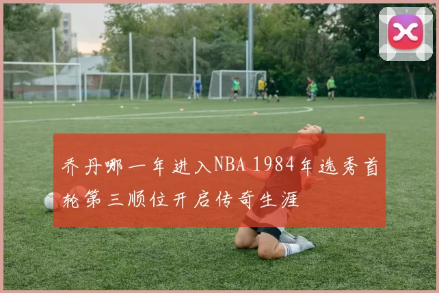 乔丹哪一年进入NBA 1984年选秀首轮第三顺位开启传奇生涯