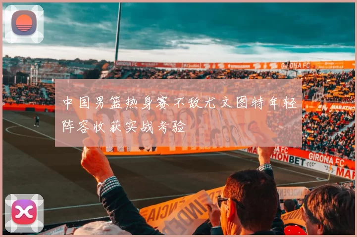 中国男篮热身赛不敌尤文图特年轻阵容收获实战考验