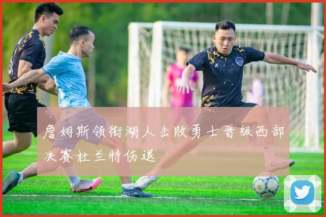 詹姆斯领衔湖人击败勇士晋级西部决赛杜兰特伤退