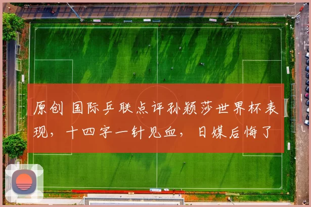 原创 国际乒联点评孙颖莎世界杯表现，十四字一针见血，日媒后悔了吗？