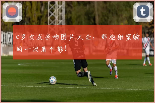 c罗女友亲吻图片大全，那些甜蜜瞬间一次看个够！