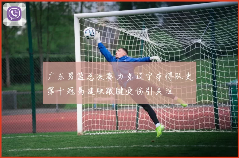广东男篮总决赛力克辽宁夺得队史第十冠易建联跟腱受伤引关注