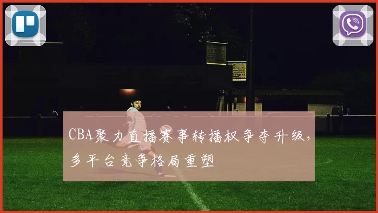 CBA聚力直播赛事转播权争夺升级，多平台竞争格局重塑