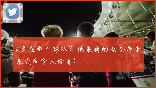 c罗在那个球队？他最新的动态与未来走向令人好奇！