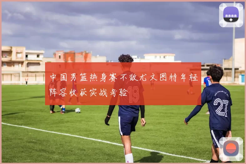 中国男篮热身赛不敌尤文图特年轻阵容收获实战考验