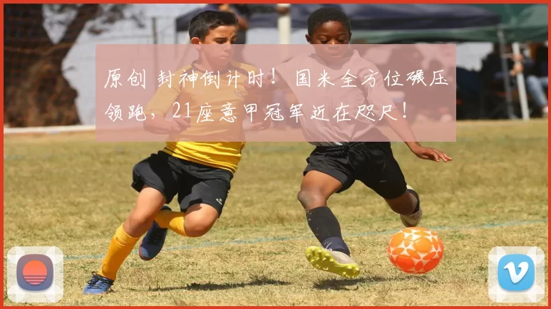 原创 封神倒计时！国米全方位碾压领跑，21座意甲冠军近在咫尺！