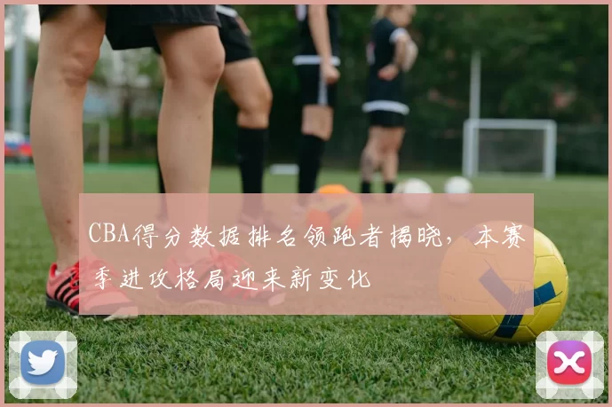 CBA得分数据排名领跑者揭晓，本赛季进攻格局迎来新变化