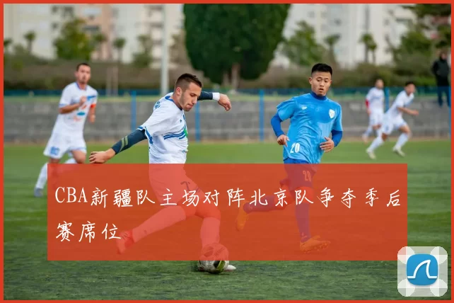 CBA新疆队主场对阵北京队争夺季后赛席位