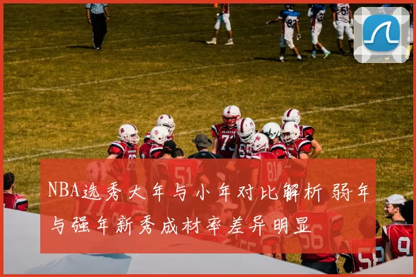 NBA选秀大年与小年对比解析 弱年与强年新秀成材率差异明显
