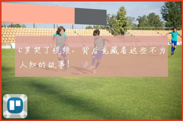 c罗哭了视频，背后竟藏着这些不为人知的故事！