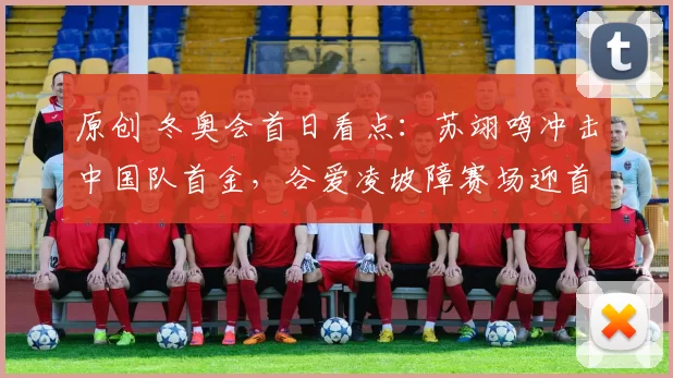 原创 冬奥会首日看点：苏翊鸣冲击中国队首金，谷爱凌坡障赛场迎首秀