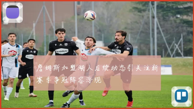 詹姆斯加盟湖人后续动态引关注新赛季争冠阵容浮现