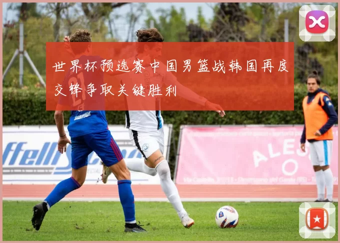 世界杯预选赛中国男篮战韩国再度交锋争取关键胜利