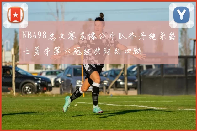 NBA98总决赛录像公牛队乔丹绝杀爵士勇夺第六冠经典时刻回顾