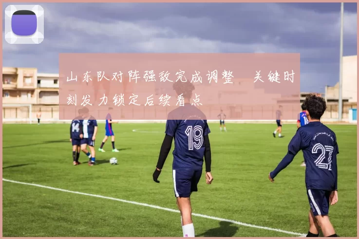 山东队对阵强敌完成调整　关键时刻发力锁定后续看点
