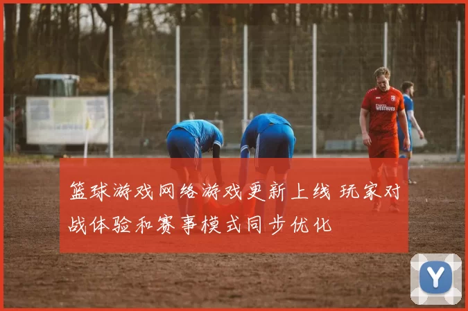 篮球游戏网络游戏更新上线 玩家对战体验和赛事模式同步优化