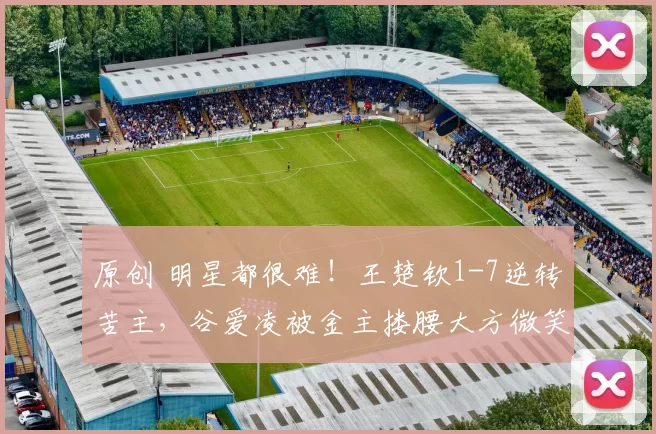 原创 明星都很难！王楚钦1-7逆转苦主，谷爱凌被金主搂腰大方微笑