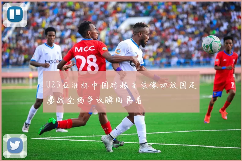 U23亚洲杯中国对越南录像回放国足鏖战全场争议瞬间再看