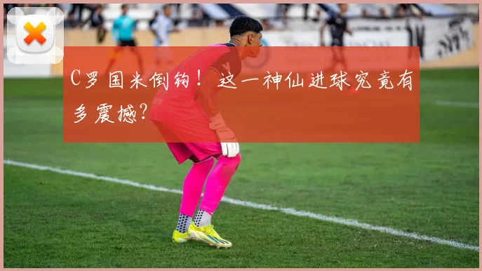 C罗国米倒钩！这一神仙进球究竟有多震撼？