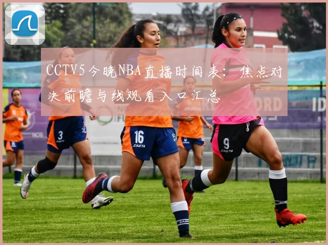 CCTV5今晚NBA直播时间表：焦点对决前瞻与线观看入口汇总