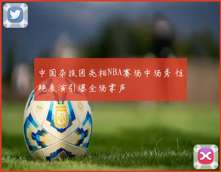 中国杂技团亮相NBA赛场中场秀 惊艳表演引爆全场掌声