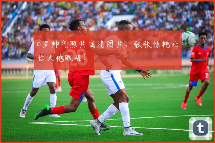 c罗帅气照片高清图片，张张惊艳让你大饱眼福！