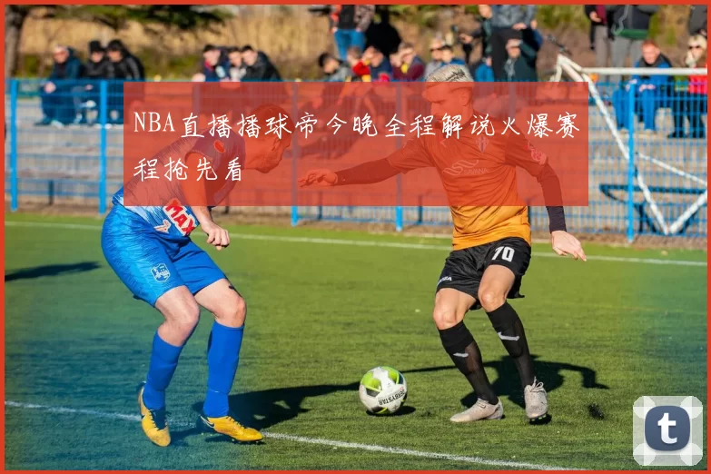 NBA直播播球帝今晚全程解说火爆赛程抢先看
