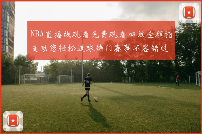 NBA直播线观看免费观看回放全程指南助您轻松追球热门赛事不容错过每晚盛况
