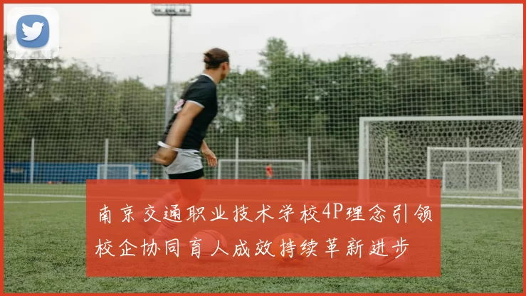 南京交通职业技术学校4P理念引领校企协同育人成效持续革新进步