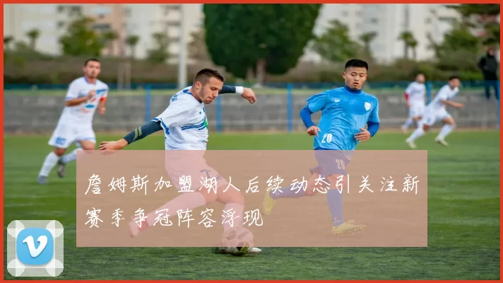 詹姆斯加盟湖人后续动态引关注新赛季争冠阵容浮现