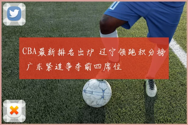 CBA最新排名出炉 辽宁领跑积分榜 广东紧追争夺前四席位