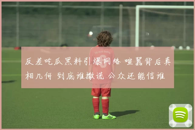 反差吃瓜黑料引爆网络 喧嚣背后真相几何 到底谁撒谎 公众还能信谁呢