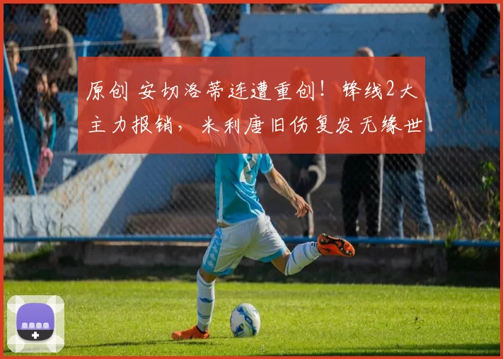 原创 安切洛蒂连遭重创！锋线2大主力报销，米利唐旧伤复发无缘世界杯