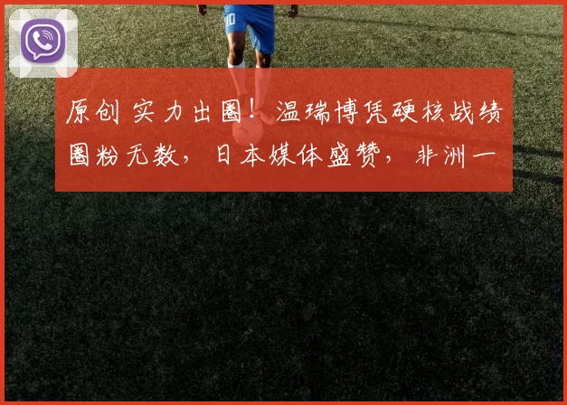 原创 实力出圈！温瑞博凭硬核战绩圈粉无数，日本媒体盛赞，非洲一姐主动要联系方式示好