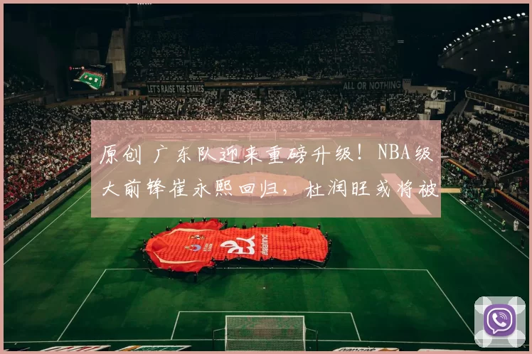 原创 广东队迎来重磅升级！NBA级大前锋崔永熙回归，杜润旺或将被交易？