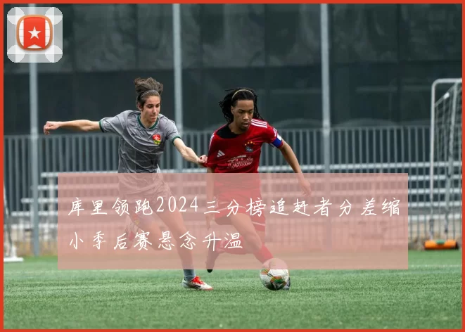 库里领跑2024三分榜追赶者分差缩小季后赛悬念升温