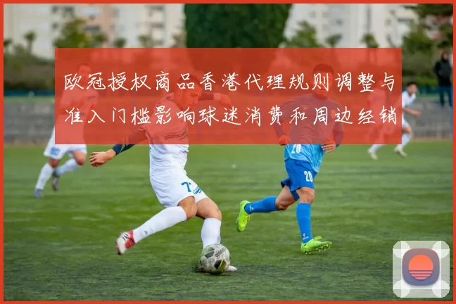 欧冠授权商品香港代理规则调整与准入门槛影响球迷消费和周边经销商