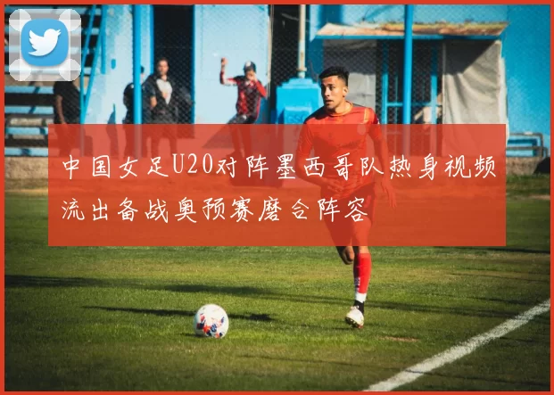 中国女足U20对阵墨西哥队热身视频流出备战奥预赛磨合阵容