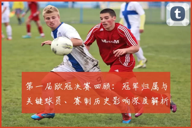 第一届欧冠决赛回顾：冠军归属与关键球员、赛制历史影响深度解析