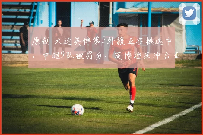 原创 大连英博第5外援正在挑选中，中超9队被罚分，英博迎来冲击亚冠机会？