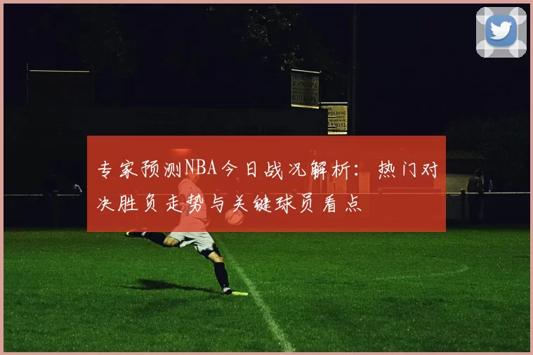 专家预测NBA今日战况解析：热门对决胜负走势与关键球员看点